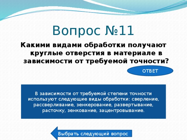 Вопрос №11 Какими видами обработки получают круглые отверстия в материале в зависимости от требуемой точности? ОТВЕТ В зависимости от требуемой степени точности используют следующие виды обработки: сверление, рассверливание, зенкерование, развертывание, расточку, зенкование, зацентровывание. Выбрать следующий вопрос 