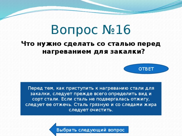 Вопрос №16 Что нужно сделать со сталью перед нагреванием для закалки? ОТВЕТ Перед тем, как приступить к нагреванию стали для закалки, следует прежде всего определить вид и сорт стали. Если сталь не подвергалась отжигу, следует ее отжечь. Сталь грязную и со следами жира следует очистить. Выбрать следующий вопрос 