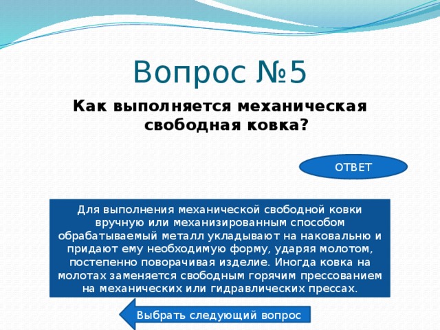 Вопрос №5 Как выполняется механическая свободная ковка? ОТВЕТ Для выполнения механической свободной ковки вручную или механизированным способом обрабатываемый металл укладывают на наковальню и придают ему необходимую форму, ударяя молотом, постепенно поворачивая изделие. Иногда ковка на молотах заменяется свободным горячим прессованием на механических или гидравлических прессах. Выбрать следующий вопрос 