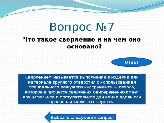 Вопрос №7 Что такое сверление и на чем оно основано? ОТВЕТ Сверлением называется выполнение в изделии или материале круглого отверстия с использованием специального режущего инструмента — сверла, которое в процессе сверления одновременно имеет вращательное и поступательное движение вдоль оси просверливаемого отверстия. Выбрать следующий вопрос 