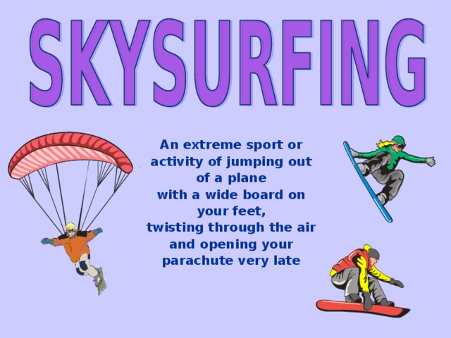 An extreme sport or activity of jumping out of a plane with a wide board on your feet, twisting through the air and opening your parachute very late 