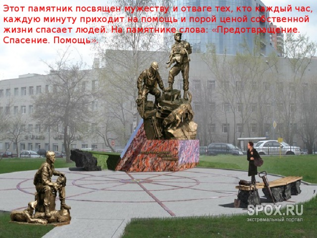 Этот памятник посвящен мужеству и отваге тех, кто каждый час, каждую минуту приходит на помощь и порой ценой собственной жизни спасает людей. На памятнике слова: «Предотвращение. Спасение. Помощь». 
