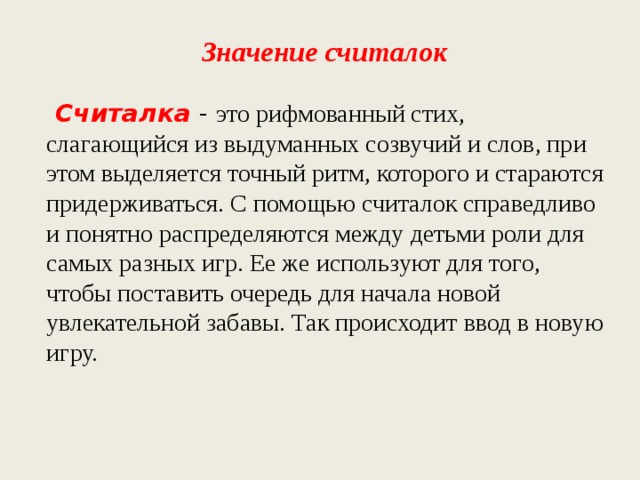 Значение считалок   Считалка - это рифмованный стих, слагающийся из выдуманных созвучий и слов, при этом выделяется точный ритм, которого и стараются придерживаться. С помощью считалок справедливо и понятно распределяются между детьми роли для самых разных игр. Ее же используют для того, чтобы поставить очередь для начала новой увлекательной забавы. Так происходит ввод в новую игру. 