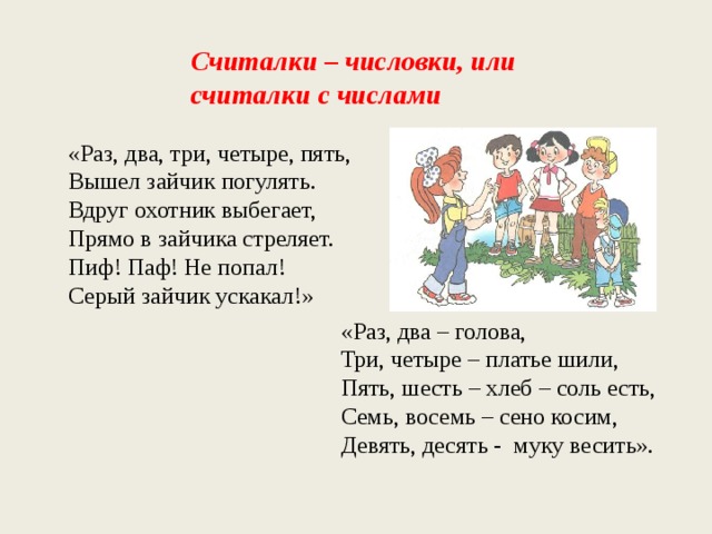 Считалки – числовки, или считалки с числами «Раз, два, три, четыре, пять, Вышел зайчик погулять. Вдруг охотник выбегает, Прямо в зайчика стреляет. Пиф! Паф! Не попал! Серый зайчик ускакал!» «Раз, два – голова, Три, четыре – платье шили, Пять, шесть – хлеб – соль есть, Семь, восемь – сено косим, Девять, десять - муку весить». 
