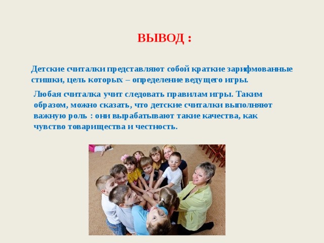  ВЫВОД : Детские считалки представляют собой краткие зарифмованные стишки, цель которых – определение ведущего игры. Любая считалка учит следовать правилам игры. Таким образом, можно сказать, что детские считалки выполняют важную роль : они вырабатывают такие качества, как чувство товарищества и честность. 