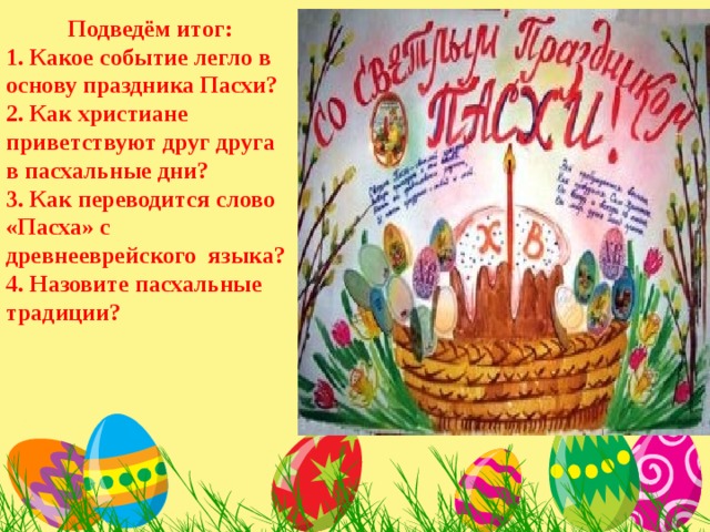 Подведём итог: 1. Какое событие легло в основу праздника Пасхи? 2. Как христиане приветствуют друг друга в пасхальные дни? 3. Как переводится слово «Пасха» с древнееврейского языка? 4. Назовите пасхальные традиции? 