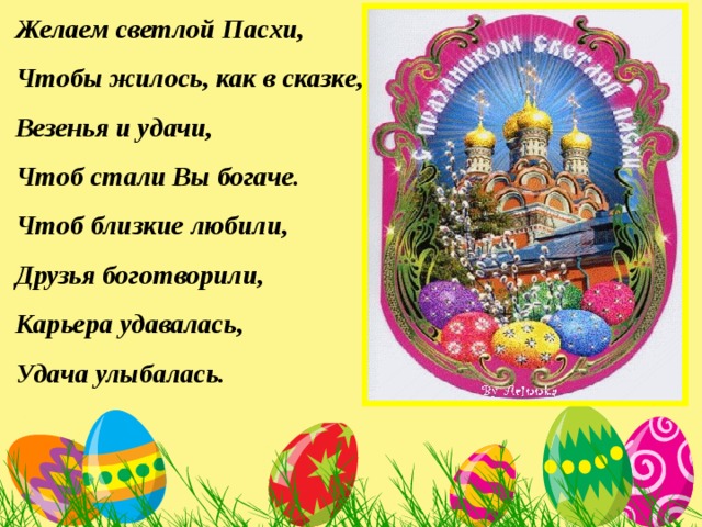 Желаем светлой Пасхи,  Чтобы жилось, как в сказке,  Везенья и удачи,  Чтоб стали Вы богаче.  Чтоб близкие любили,  Друзья боготворили,  Карьера удавалась,  Удача улыбалась.   