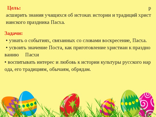   Цель:  расширить знания учащихся об истоках истории и традиций христианского праздника Пасха. Задачи:   • узнать о событиях, связанных со словами воскресение, Пасха.  • усвоить значение Поста, как приготовление христиан к празднованию Пасхи  • воспитывать интерес и любовь к истории культуры русского народа, его традициям, обычаям, обрядам.   