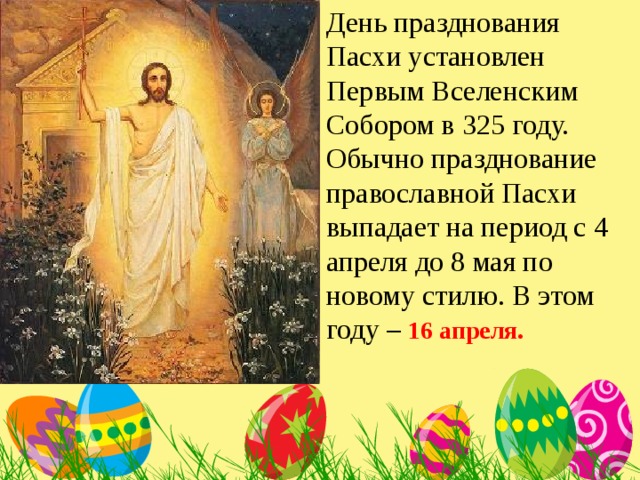 День празднования Пасхи установлен Первым Вселенским Собором в 325 году. Обычно празднование православной Пасхи выпадает на период с 4 апреля до 8 мая по новому стилю. В этом году – 16 апреля.    