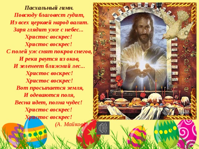  Пасхальный гимн. Повсюду благовест гудит,  Из всех церквей народ валит. Заря глядит уже с небес... Христос воскрес! Христос воскрес! С полей уж снят покров снегов,  И реки рвутся из оков, И зеленеет ближний лес...  Христос воскрес! Христос воскрес!  Вот просыпается земля,  И одеваются поля, Весна идет, полна чудес! Христос воскрес! Христос воскрес!   (А. Майков) 