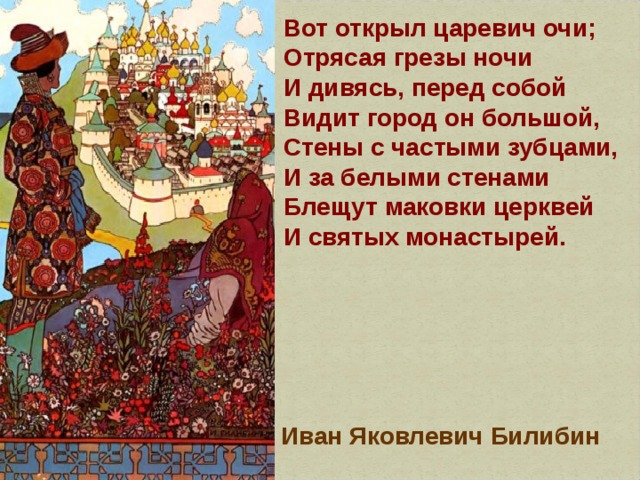 Вот открыл царевич очи;  Отрясая грезы ночи  И дивясь, перед собой  Видит город он большой,  Стены с частыми зубцами,  И за белыми стенами  Блещут маковки церквей  И святых монастырей. Иван Яковлевич Билибин