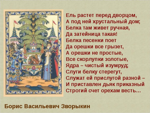 Ель растет перед дворцом,  А под ней хрустальный дом;  Белка там живет ручная,  Да затейница такая!  Белка песенки поет  Да орешки все грызет,  А орешки не простые,  Все скорлупки золотые,  Ядра – чистый изумруд;  Слуги белку стерегут,  Служат ей прислугой разной –  И приставлен дьяк приказный  Строгий счет орехам весть… Борис Васильевич Зворыкин