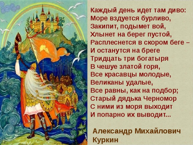 Каждый день идет там диво:  Море вздуется бурливо,  Закипит, подымет вой,  Хлынет на берег пустой,  Расплеснется в скором беге –  И останутся на бреге  Тридцать три богатыря  В чешуе златой горя,  Все красавцы молодые,  Великаны удалые,  Все равны, как на подбор;  Старый дядька Черномор  С ними из моря выходит  И попарно их выводит... Александр Михайлович Куркин