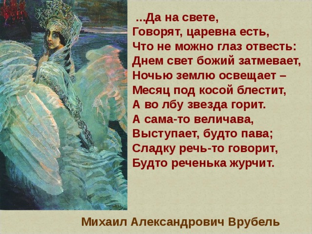   ...Да на свете,  Говорят, царевна есть,  Что не можно глаз отвесть:  Днем свет божий затмевает,  Ночью землю освещает –  Месяц под косой блестит,  А во лбу звезда горит.  А сама-то величава,  Выступает, будто пава;  Сладку речь-то говорит,  Будто реченька журчит. Михаил Александрович Врубель