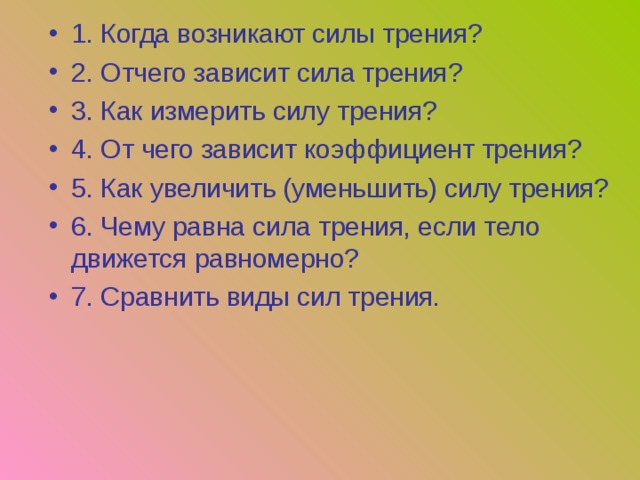 1. Когда возникают силы трения? 2. Отчего зависит сила трения? 3. Как измерить силу трения? 4. От чего зависит коэффициент трения? 5. Как увеличить (уменьшить) силу трения? 6. Чему равна сила трения, если тело движется равномерно? 7. Сравнить виды сил трения. 