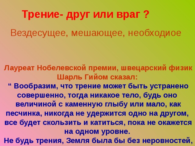 Трение- друг или враг ? Вездесущее, мешающее, необходиое Лауреат Нобелевской премии, швецарский физик Шарль Гийом сказал:  “ Вообразим, что трение может быть устранено совершенно, тогда никакое тело, будь оно  величиной с каменную глыбу или мало, как песчинка, никогда не удержится одно на другом,  все будет скользить и катиться, пока не окажется на одном уровне.  Не будь трения, Земля была бы без неровностей, подобно жидкости.” 