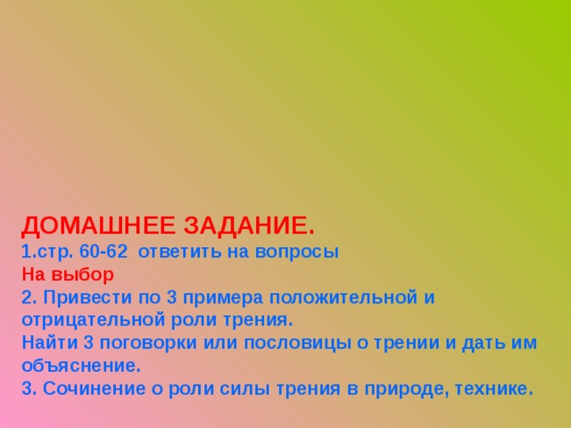 ДОМАШНЕЕ ЗАДАНИЕ.  1.стр. 60-62 ответить на вопросы На выбор  2. Привести по 3 примера положительной и отрицательной роли трения.  Найти 3 поговорки или пословицы о трении и дать им объяснение.  3. Сочинение о роли силы трения в природе, технике.   