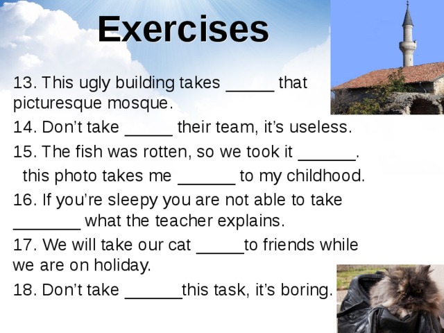 Exercises 13. This ugly building takes _____ that picturesque mosque. 14. Don’t take _____ their team, it’s useless. 15. The fish was rotten, so we took it ______.  this photo takes me ______ to my childhood. 16. If you’re sleepy you are not able to take _______ what the teacher explains. 17. We will take our cat _____to friends while we are on holiday. 18. Don’t take ______this task, it’s boring. 