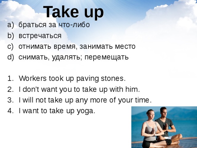 Take up браться за что-либо встречаться отнимать время, занимать место снимать, удалять; перемещать Workers took up paving stones. I don't want you to take up with him. I will not take up any more of your time. I want to take up yoga. 