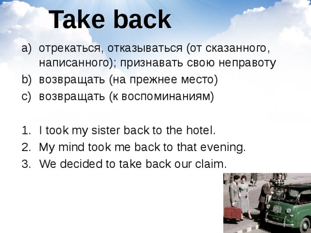 Take back отрекаться, отказываться (от сказанного, написанного); признавать свою неправоту возвращать (на прежнее место) возвращать (к воспоминаниям) I took my sister back to the hotel. My mind took me back to that evening. We decided to take back our claim. 