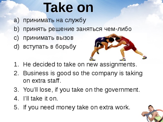 Take on принимать на службу принять решение заняться чем-либо принимать вызов вступать в борьбу He decided to take on new assignments.  Business is good so the company is taking on extra staff. You’ll lose, if you take on the government. I’ll take it on. If you need money take on extra work. 