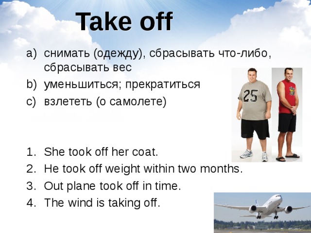 Take off снимать (одежду), сбрасывать что-либо, сбрасывать вес уменьшиться; прекратиться взлететь (о самолете) She took off her coat. He took off weight within two months. Out plane took off in time. The wind is taking off.  