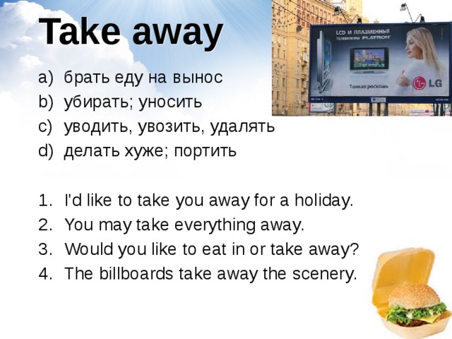 Take away брать еду на вынос убирать; уносить уводить, увозить, удалять делать хуже; портить I'd like to take you away for a holiday. You may take everything away.  Would you like to eat in or take away? The billboards take away the scenery. 