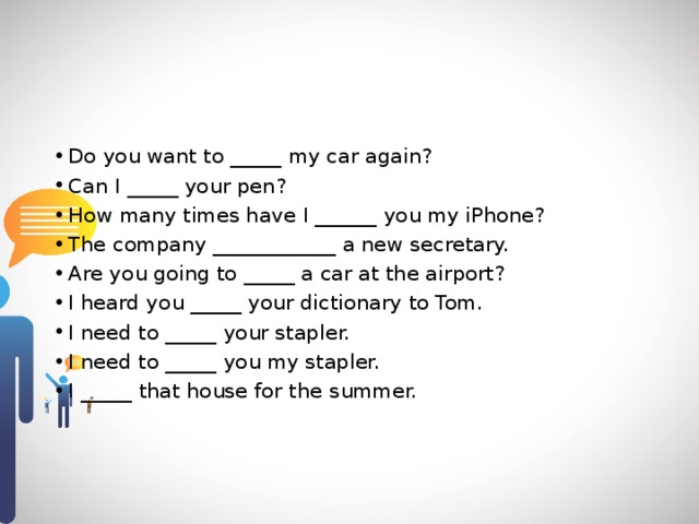 Do you want to _____ my car again? Can I _____ your pen? How many times have I ______ you my iPhone? The company ____________ a new secretary. Are you going to _____ a car at the airport? I heard you _____ your dictionary to Tom. I need to _____ your stapler. I need to _____ you my stapler. I _____ that house for the summer. 