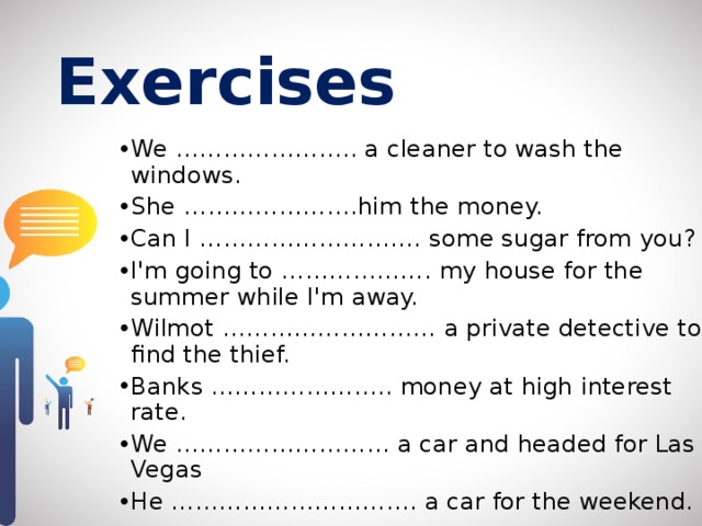 Exercises  We ………………….. a cleaner to wash the windows. She ………………….him the money. Can I ………………………. some sugar from you? I'm going to ………………. my house for the summer while I'm away. Wilmot ……………………… a private detective to find the thief. Banks ………………….. money at high interest rate. We ……………………… a car and headed for Las Vegas He …………………………. a car for the weekend. 
