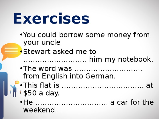 Exercises  You could borrow some money from your uncle Stewart asked me to ……………………… him my notebook. The word was ……………………….. from English into German. This flat is …………………………….. at $50 a day. He …………………………. a car for the weekend. 