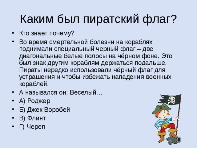Кто знает почему? Во время смертельной болезни на кораблях поднимали специальный черный флаг – две диагональные белые полосы на чёрном фоне. Это был знак другим кораблям держаться подальше. Пираты нередко использовали чёрный флаг для устрашения и чтобы избежать нападения военных кораблей. А назывался он: Веселый… А) Роджер Б) Джек Воробей В) Флинт Г) Череп А почему он так назывался, вы мне расскажете сами на следующем уроке… 