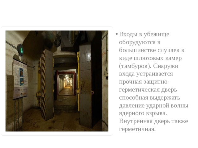Входы в убежище оборудуются в большинстве случаев в виде шлюзовых камер (тамбуров). Снаружи входа устраивается прочная защитно-герметическая дверь способная выдержать давление ударной волны ядерного взрыва. Внутренняя дверь также герметичная.  