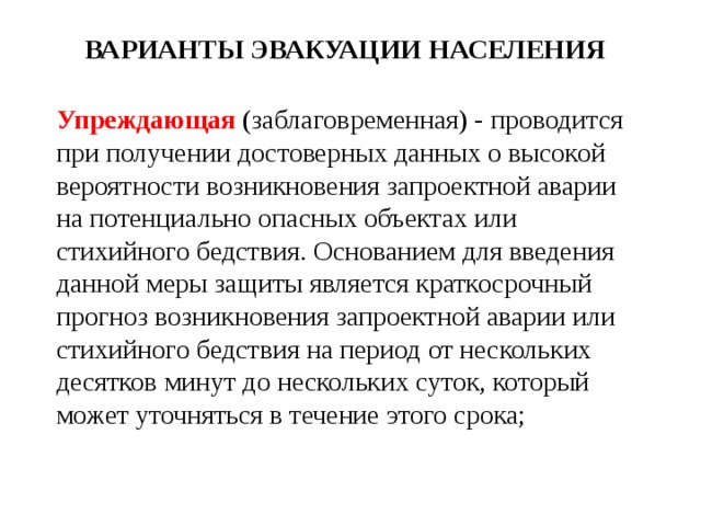 ВАРИАНТЫ ЭВАКУАЦИИ НАСЕЛЕНИЯ Упреждающая  (заблаговременная) - проводится при получении достоверных данных о высокой вероятности возникновения запроектной аварии на потенциально опасных объектах или стихийного бедствия. Основанием для введения данной меры защиты является краткосрочный прогноз возникновения запроектной аварии или стихийного бедствия на период от нес­кольких десятков минут до нескольких суток, который может уточняться в течение этого срока; 