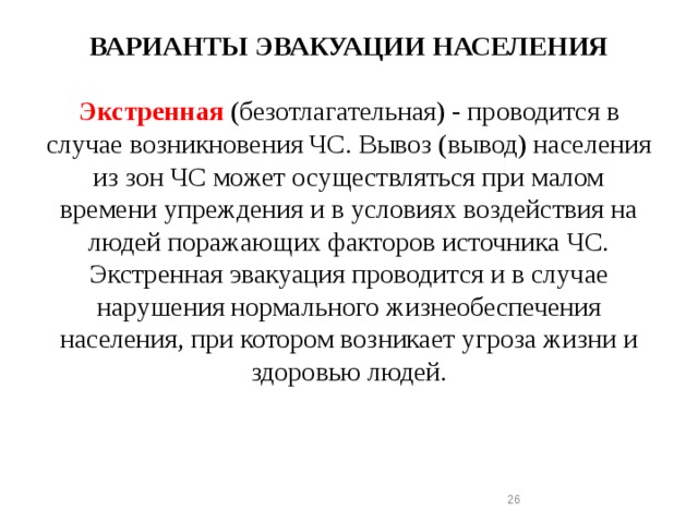 ВАРИАНТЫ ЭВАКУАЦИИ НАСЕЛЕНИЯ   Экстренная  (безотлагательная) - проводится в случае возникновения ЧС. Вывоз (вывод) населения из зон ЧС может осуществляться при малом времени упреждения и в условиях воздействия на людей поражающих факторов источника ЧС. Экстренная эвакуация проводится и в случае нарушения нормального жизнеобеспечения населения, при котором возникает угроза жизни и здоровью людей.  