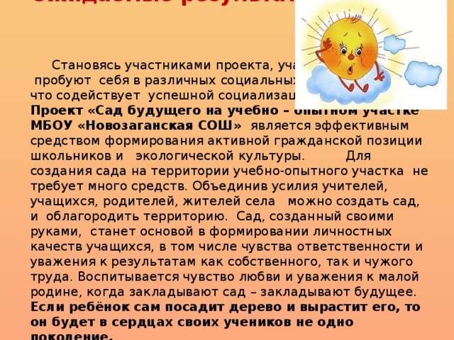 Ожидаемые результаты:      Становясь участниками проекта, учащиеся  пробуют себя в различных социальных ролях,  что содействует успешной социализации в обществе . Проект «Сад будущего на учебно – опытном участке МБОУ «Новозаганская СОШ» является эффективным средством формирования активной гражданской позиции школьников и экологической культуры.          Для создания сада на территории учебно-опытного участка не требует много средств. Объединив усилия учителей, учащихся, родителей, жителей села можно создать сад, и облагородить территорию. Сад, созданный своими руками, станет основой в формировании личностных качеств учащихся, в том числе чувства ответственности и уважения к результатам как собственного, так и чужого труда. Воспитывается чувство любви и уважения к малой родине, когда закладывают сад – закладывают будущее. Если ребёнок сам посадит дерево и вырастит его, то он будет в сердцах своих учеников не одно поколение.   