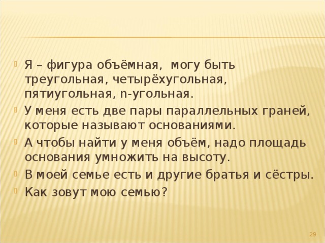 Я – фигура объёмная, могу быть треугольная, четырёхугольная, пятиугольная, n -угольная. У меня есть две пары параллельных граней, которые называют основаниями. А чтобы найти у меня объём, надо площадь основания умножить на высоту. В моей семье есть и другие братья и сёстры. Как зовут мою семью? 27 