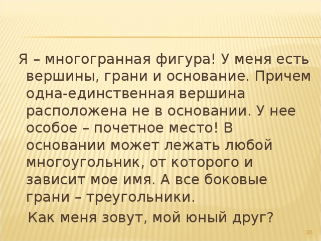  Я – многогранная фигура! У меня есть вершины, грани и основание. Причем одна-единственная вершина расположена не в основании. У нее особое – почетное место! В основании может лежать любой многоугольник, от которого и зависит мое имя. А все боковые грани – треугольники.  Как меня зовут, мой юный друг? 27 