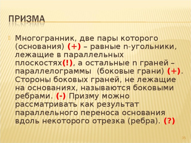 Многогранник, две пары которого (основания) (+) – равные n -угольники, лежащие в параллельных плоскостях (!) , а остальные n граней – параллелограммы  (боковые грани) (+) . Стороны боковых граней, не лежащие на основаниях, называются боковыми ребрами. (-) Призму можно рассматривать как результат параллельного переноса основания вдоль некоторого отрезка (ребра). (?)  