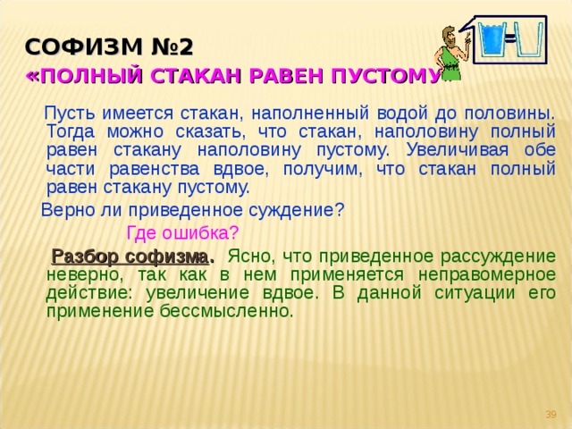 СОФИЗМ №2   « ПОЛНЫЙ СТАКАН РАВЕН ПУСТОМУ»  Пусть имеется стакан, наполненный водой до половины. Тогда можно сказать, что стакан, наполовину полный равен стакану наполовину пустому. Увеличивая обе части равенства вдвое, получим, что стакан полный равен стакану пустому.  Верно ли приведенное суждение?   Где ошибка?  Разбор софизма .  Ясно, что приведенное рассуждение неверно, так как в нем применяется неправомерное действие: увеличение вдвое. В данной ситуации его применение бессмысленно.  