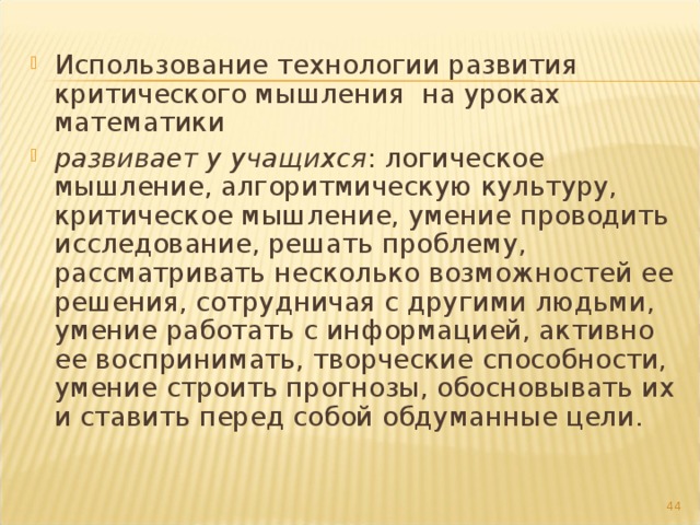 Использование технологии развития критического мышления на уроках математики развивает у учащихся : логическое мышление, алгоритмическую культуру, критическое мышление, умение проводить исследование, решать проблему, рассматривать несколько возможностей ее решения, сотрудничая с другими людьми, умение работать с информацией, активно ее воспринимать, творческие способности, умение строить прогнозы, обосновывать их и ставить перед собой обдуманные цели.   
