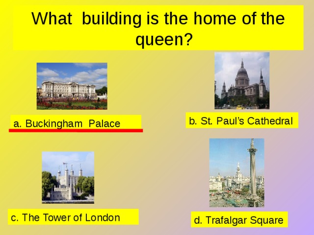 What building is the home of the queen? b. St. Paul’s Cathedral a. Buckingham Palace c. The Tower of London d. Trafalgar Square 