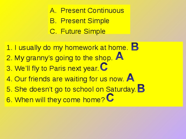 Present Continuous Present Simple Future Simple 1. I usually do my homework at home. 2. My granny’s going to the shop. 3. We’ll fly to Paris next year. 4. Our friends are waiting for us now. 5. She doesn’t go to school on Saturday. 6. When will they come home? 