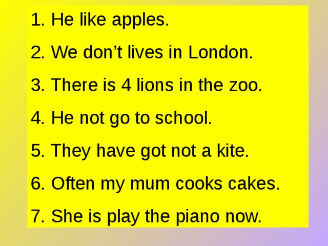 1. He like apples. 2. We don’t lives in London. 3. There is 4 lions in the zoo. 4. He not go to school. 5. They have got not a kite. 6. Often my mum cooks cakes. 7. She is play the piano now. 
