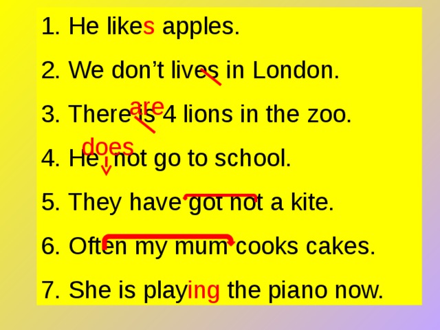 1. He like s apples. 2. We don’t lives in London. 3. There is 4 lions in the zoo. 4. He not go to school. 5. They have got not a kite. 6. Often my mum cooks cakes. 7. She is play ing the piano now. are does 