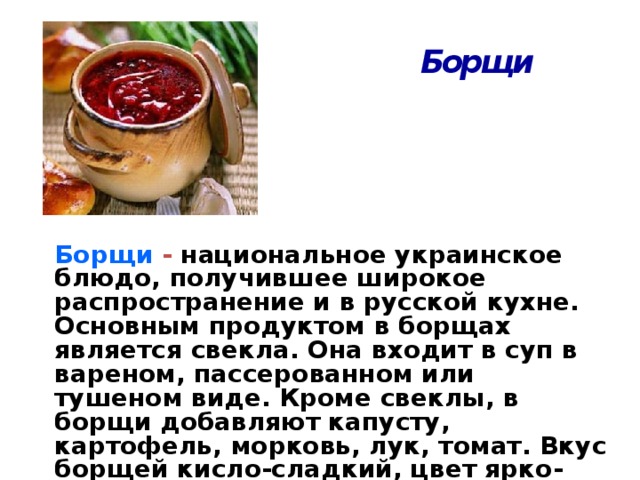 Борщи Борщи - национальное украинское блюдо, получившее широкое распространение и в русской кухне. Основным продуктом в борщах является свекла. Она входит в суп в вареном, пассерованном или тушеном виде. Кроме свеклы, в борщи добавляют капусту, картофель, морковь, лук, томат. Вкус борщей кисло-сладкий, цвет ярко-свекольный.  3