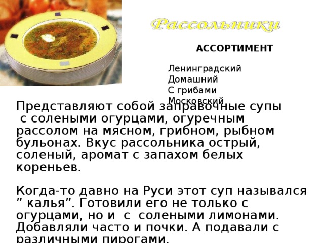 АССОРТИМЕНТ Ленинградский Домашний С грибами Московский Представляют собой заправочные супы  с солеными огурцами, огуречным рассолом на мясном, грибном, рыбном бульонах. Вкус рассольника острый, соленый, аромат с запахом белых кореньев. Когда-то давно на Руси этот суп назывался ” калья”. Готовили его не только с огурцами, но и с солеными лимонами. Добавляли часто и почки. А подавали с различными пирогами. 3