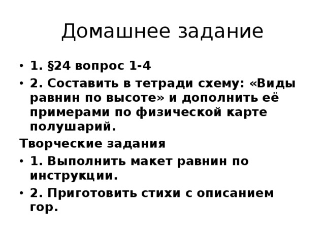 Домашнее задание 1. §24 вопрос 1-4 2. Составить в тетради схему: «Виды равнин по высоте» и дополнить её примерами по физической карте полушарий. Творческие задания 1. Выполнить макет равнин по инструкции. 2. Приготовить стихи с описанием гор. 