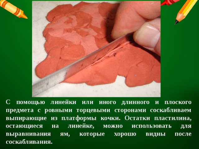 С помощью линейки или иного длинного и плоского предмета с ровными торцевыми сторонами соскабливаем выпирающие из платформы кочки. Остатки пластилина, остающиеся на линейке, можно использовать для выравнивания ям, которые хорошо видны после соскабливания. 