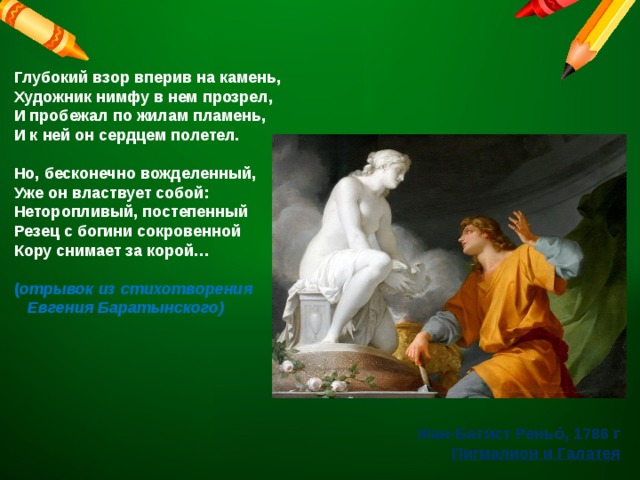 Глубокий взор вперив на камень,  Художник нимфу в нем прозрел,  И пробежал по жилам пламень,  И к ней он сердцем полетел.   Но, бесконечно вожделенный,  Уже он властвует собой:  Неторопливый, постепенный  Резец с богини сокровенной  Кору снимает за корой…   ( отрывок из стихотворения   Евгения Баратынского) Жан-Бати́ст Реньо́, 1786 г Пигмалион и Галатея 