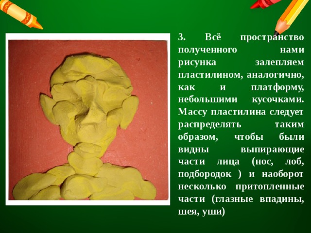 3. Всё пространство полученного нами рисунка залепляем пластилином, аналогично, как и платформу, небольшими кусочками. Массу пластилина следует распределять таким образом, чтобы были видны выпирающие части лица (нос, лоб, подбородок ) и наоборот несколько притопленные части (глазные впадины, шея, уши) 